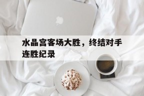 米乐官网app-关于水晶宫客场大胜，终结对手连胜纪录的信息
