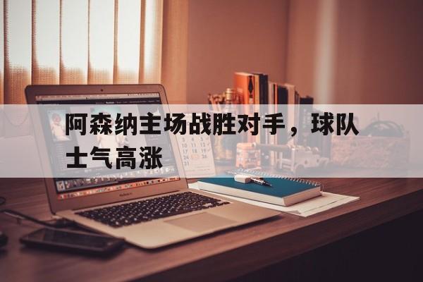 阿森纳主场战胜对手，球队士气高涨(阿森纳前瞻盼终结4场不胜颓势 两大主力)