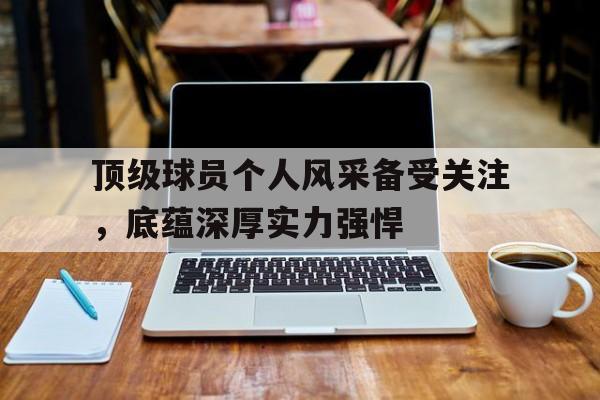 顶级球员个人风采备受关注,底蕴深厚实力强悍的简单介绍 顶级球员个人风采备受关注,底蕴深厚实力强悍的简单介绍